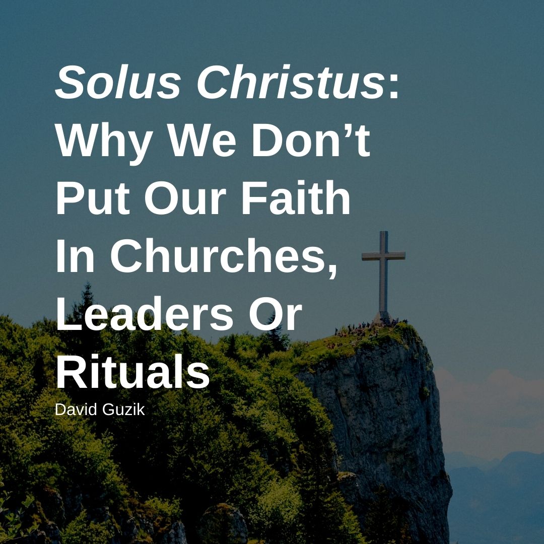 Solus Christus: Why We Don’t Put Our Faith In Churches, Leaders Or Rituals